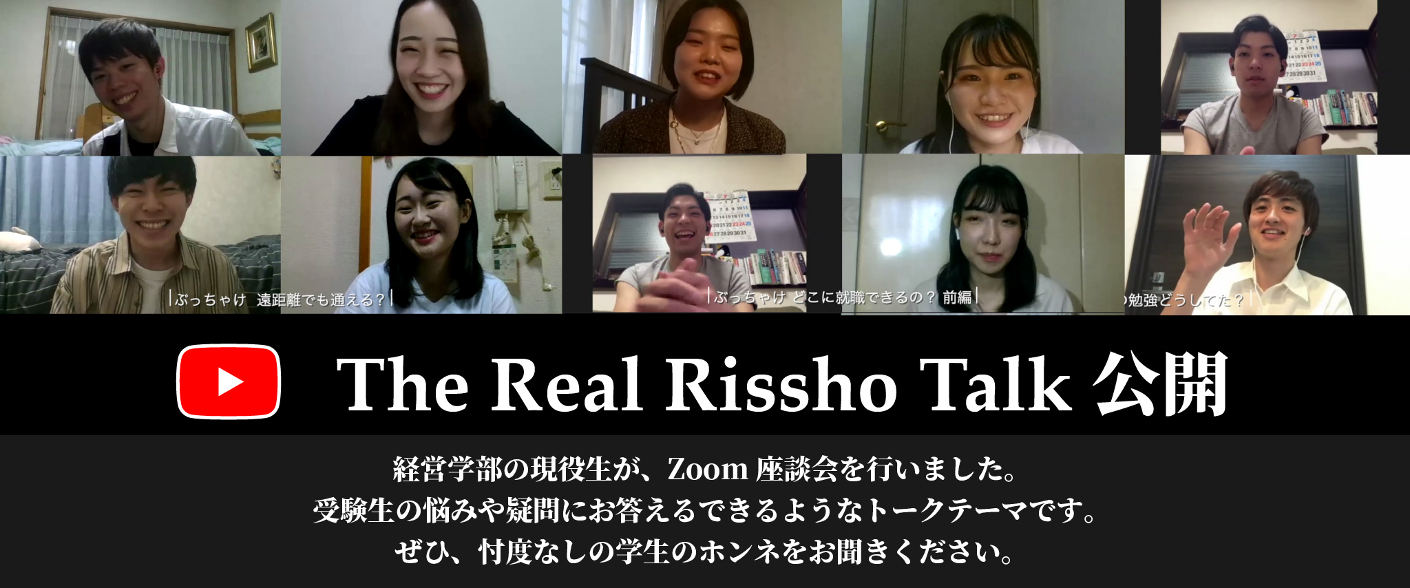 The Real Rissho Talk 公開 経営学部の現役生が、Zoom座談会を行いました。
受験生の悩みや疑問にお答えるできるようなトークテーマです。<br>
ぜひ、忖度なしの学生のホンネをお聞きください。